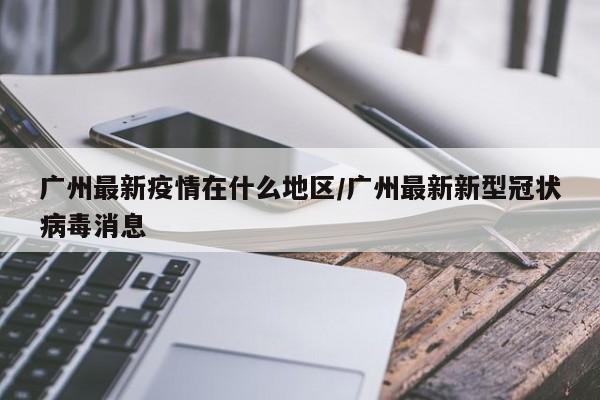 广州最新疫情在什么地区/广州最新新型冠状病毒消息