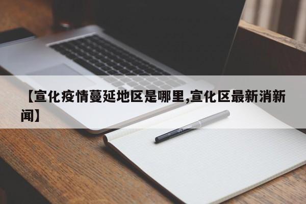 【宣化疫情蔓延地区是哪里,宣化区最新消新闻】