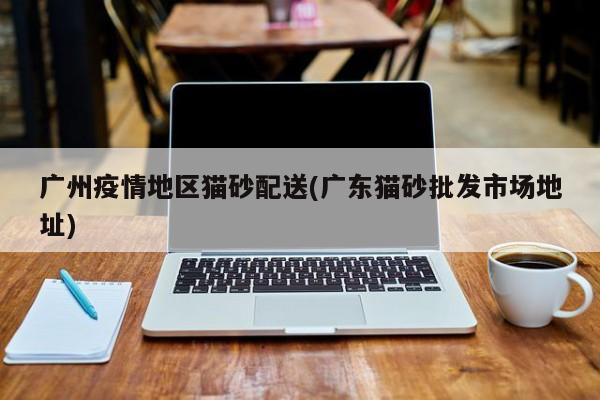 广州疫情地区猫砂配送(广东猫砂批发市场地址)