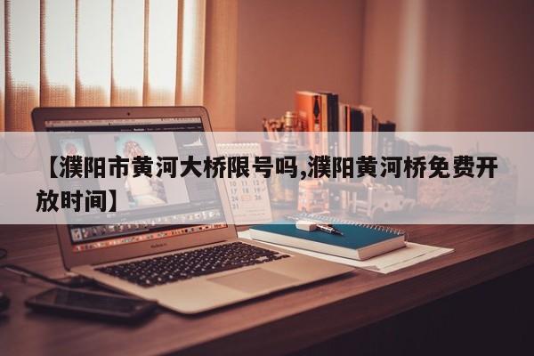 【濮阳市黄河大桥限号吗,濮阳黄河桥免费开放时间】