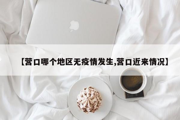 【营口哪个地区无疫情发生,营口近来情况】