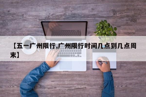 【五一广州限行,广州限行时间几点到几点周末】