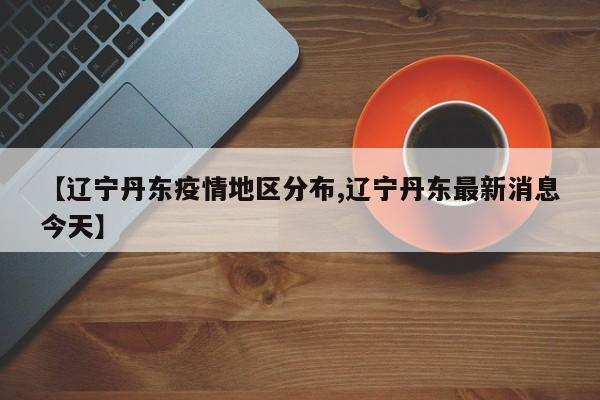 【辽宁丹东疫情地区分布,辽宁丹东最新消息今天】