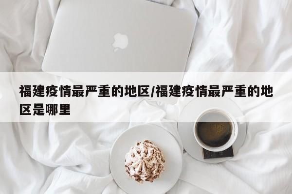 福建疫情最严重的地区/福建疫情最严重的地区是哪里