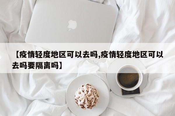 【疫情轻度地区可以去吗,疫情轻度地区可以去吗要隔离吗】
