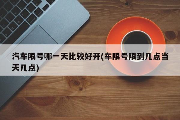 汽车限号哪一天比较好开(车限号限到几点当天几点)