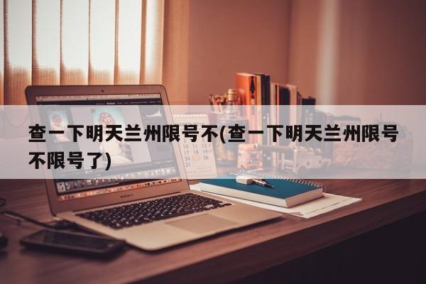 查一下明天兰州限号不(查一下明天兰州限号不限号了)