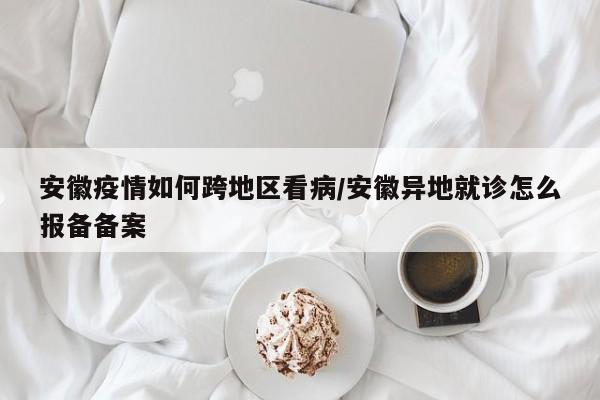 安徽疫情如何跨地区看病/安徽异地就诊怎么报备备案