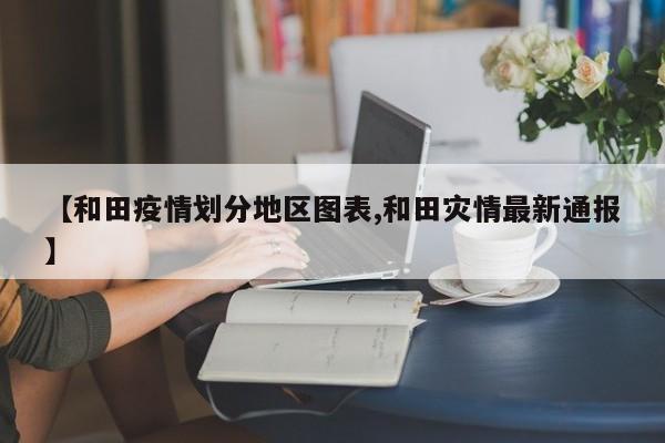 【和田疫情划分地区图表,和田灾情最新通报】