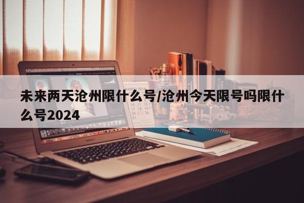 未来两天沧州限什么号/沧州今天限号吗限什么号2024