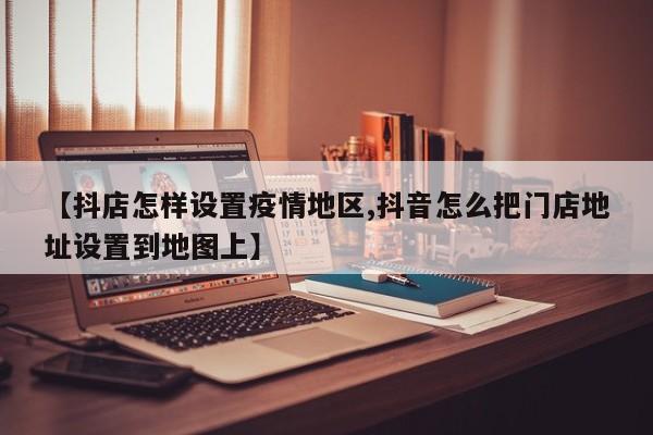 【抖店怎样设置疫情地区,抖音怎么把门店地址设置到地图上】