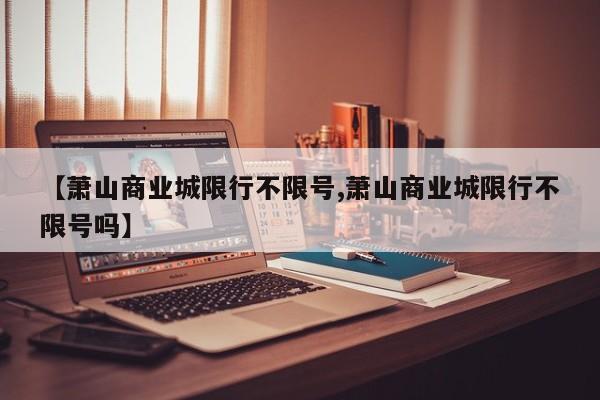 【萧山商业城限行不限号,萧山商业城限行不限号吗】