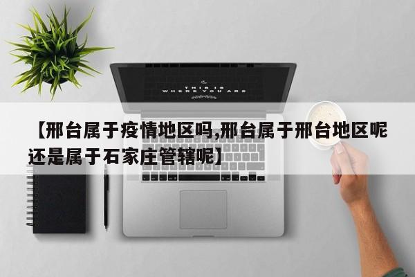 【邢台属于疫情地区吗,邢台属于邢台地区呢还是属于石家庄管辖呢】