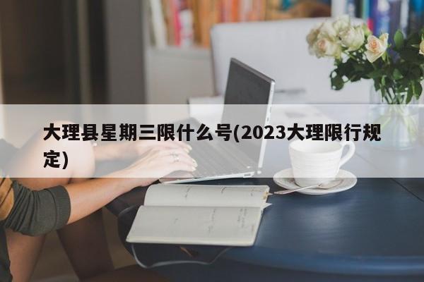 大理县星期三限什么号(2023大理限行规定)