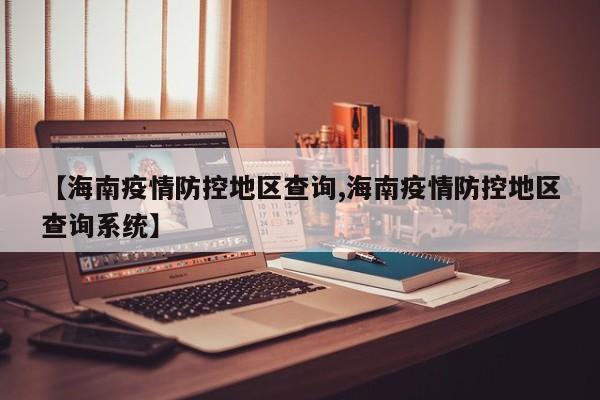 【海南疫情防控地区查询,海南疫情防控地区查询系统】