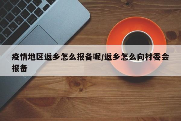疫情地区返乡怎么报备呢/返乡怎么向村委会报备
